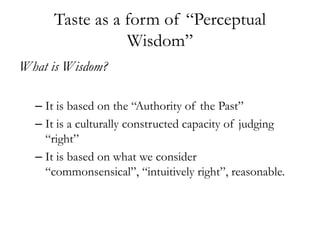 Taste as a form of “Perceptual
                Wisdom”
What is Wisdom?

  – It is based on the “Authority of the Past”
  – It is a culturally constructed capacity of judging
    “right”
  – It is based on what we consider
    “commonsensical”, “intuitively right”, reasonable.
 