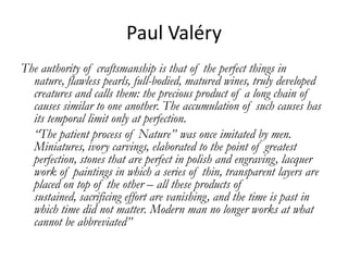 Paul Valéry
The authority of craftsmanship is that of the perfect things in
  nature, flawless pearls, full-bodied, matured wines, truly developed
  creatures and calls them: the precious product of a long chain of
  causes similar to one another. The accumulation of such causes has
  its temporal limit only at perfection.
  “The patient process of Nature” was once imitated by men.
  Miniatures, ivory carvings, elaborated to the point of greatest
  perfection, stones that are perfect in polish and engraving, lacquer
  work of paintings in which a series of thin, transparent layers are
  placed on top of the other – all these products of
  sustained, sacrificing effort are vanishing, and the time is past in
  which time did not matter. Modern man no longer works at what
  cannot be abbreviated”
 