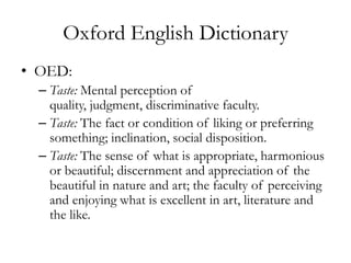 Oxford English Dictionary
• OED:
  – Taste: Mental perception of
    quality, judgment, discriminative faculty.
  – Taste: The fact or condition of liking or preferring
    something; inclination, social disposition.
  – Taste: The sense of what is appropriate, harmonious
    or beautiful; discernment and appreciation of the
    beautiful in nature and art; the faculty of perceiving
    and enjoying what is excellent in art, literature and
    the like.
 