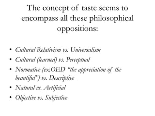 The concept of taste seems to
    encompass all these philosophical
             oppositions:

• Cultural Relativism vs. Universalism
• Cultural (learned) vs. Perceptual
• Normative (ex.OED “the appreciation of the
  beautiful”) vs. Descriptive
• Natural vs. Artificial
• Objective vs. Subjective
 