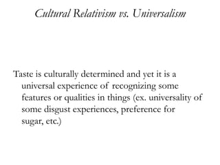 Cultural Relativism vs. Universalism



Taste is culturally determined and yet it is a
  universal experience of recognizing some
  features or qualities in things (ex. universality of
  some disgust experiences, preference for
  sugar, etc.)
 