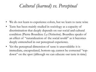 Cultural (learned) vs. Perceptual

• We do not learn to experience colors, but we learn to taste wine
• Taste has been mainly studied in sociology as a capacity of
  discrimination that deeply depends on our social and cultural
  condition (Pierre Bourdieu: La Distinction). Bourdieu speaks of
  an effect of “naturalization of the social world” as it becomes
  deeply entrenched in our perceptual experience.
• Yet the perceptual dimension of taste is unavoidable: it is
  immediate, encapsulated, bottom-up, cannot be corrected “top-
  down” on the spot (although we can educate our taste in time)
 