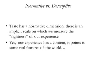 Normative vs. Descriptive


• Taste has a normative dimension: there is an
  implicit scale on which we measure the
  “rightness” of our experience
• Yet, our experience has a content, it points to
  some real features of the world…
 