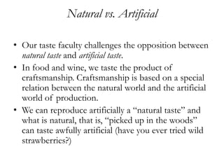 Natural vs. Artificial

• Our taste faculty challenges the opposition between
  natural taste and artificial taste.
• In food and wine, we taste the product of
  craftsmanship. Craftsmanship is based on a special
  relation between the natural world and the artificial
  world of production.
• We can reproduce artificially a “natural taste” and
  what is natural, that is, “picked up in the woods”
  can taste awfully artificial (have you ever tried wild
  strawberries?)
 
