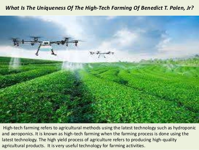 What Is The Uniqueness Of The High-Tech Farming Of Benedict T. Palen, Jr?
High-tech farming refers to agricultural methods using the latest technology such as hydroponic
and aeroponics. It is known as high-tech farming when the farming process is done using the
latest technology. The high yield process of agriculture refers to producing high-quality
agricultural products. It is very useful technology for farming activities.
 