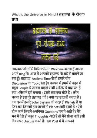 What is the Universe in Hindi? ब्रह्माण्ड के रोचक
तथ्य
नमस्कार दोस्ोों मै विविन धीमान Welcome करता हूँ आिका
अिने Blog में। आज मै आिको ब्रह्माण्ड के बारे में बताने जा
रहा हूँ। ब्रह्माण्ड Ancient Time से ही हमारे बीच
Discussion का Topic रहा है। बचिन से हममें से बहुत से
बहुत People ये जानना चाहते थे की आखिर ये ब्रह्माण्ड है
क्या ? वकसने इसे बनाया ? इसमें क्या क्या चीजे है ? कौन
चलता है इस िुरे ब्रह्माण्ड को ? क्या यह स्वत ही चलता है ?
क्या इसमें हमारे Solar System की तरह ही Planets है या
विर बस वजनको हम जानते नौ Planets िही इसमें है ? ऐसे
ही न जाने वकतने अनविनत Quetions मन में आते है। मेरे
मन में ऐसे ही बहुत Thoughts आते है तो मैंने सोचा चलो इसी
विषय िर Discuss करते है। इस Post में मै आिको
 