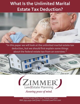What Is the Unlimited Marital
Estate Tax Deduction?
“In this paper we will look at the unlimited marital estate tax
deduction, but we should first explain some things
about the federal estate tax from an overview.”
Zimmer Law Firm, LLC  (513) 721-1513
866.799.4050 (toll free) • ZimmerLawFirm.com
 
