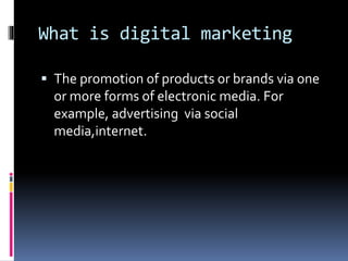 What is digital marketing
 The promotion of products or brands via one
or more forms of electronic media. For
example, advertising via social
media,internet.
 