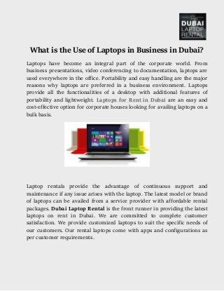 What is the Use of Laptops in Business in Dubai?
Laptops have become an integral part of the corporate world. From
business presentations, video conferencing to documentation, laptops are
used everywhere in the office. Portability and easy handling are the major
reasons why laptops are preferred in a business environment. Laptops
provide all the functionalities of a desktop with additional features of
portability and lightweight. Laptops for Rent in Dubai are an easy and
cost-effective option for corporate houses looking for availing laptops on a
bulk basis.
Laptop rentals provide the advantage of continuous support and
maintenance if any issue arises with the laptop. The latest model or brand
of laptops can be availed from a service provider with affordable rental
packages. Dubai Laptop Rental is the front runner in providing the latest
laptops on rent in Dubai. We are committed to complete customer
satisfaction. We provide customized laptops to suit the specific needs of
our customers. Our rental laptops come with apps and configurations as
per customer requirements.
 