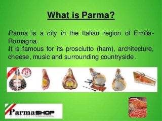 What is Parma?
lParma is a city in the Italian region of Emilia-
Romagna.
lIt is famous for its prosciutto (ham), architecture,
cheese, music and surrounding countryside.
 