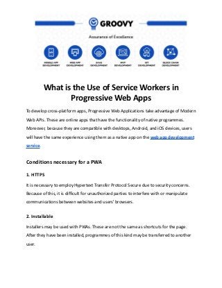 What is the Use of Service Workers in
Progressive Web Apps
To develop cross-platform apps, Progressive Web Applications take advantage of Modern
Web APIs. These are online apps that have the functionality of native programmes.
Moreover, because they are compatible with desktops, Android, and iOS devices, users
will have the same experience using them as a native app on the web app development
service.
Conditions necessary for a PWA
1. HTTPS
It is necessary to employ Hypertext Transfer Protocol Secure due to security concerns.
Because of this, it is difficult for unauthorized parties to interfere with or manipulate
communications between websites and users' browsers.
2. Installable
Installers may be used with PWAs. These are not the same as shortcuts for the page.
After they have been installed, programmes of this kind may be transferred to another
user.
 
