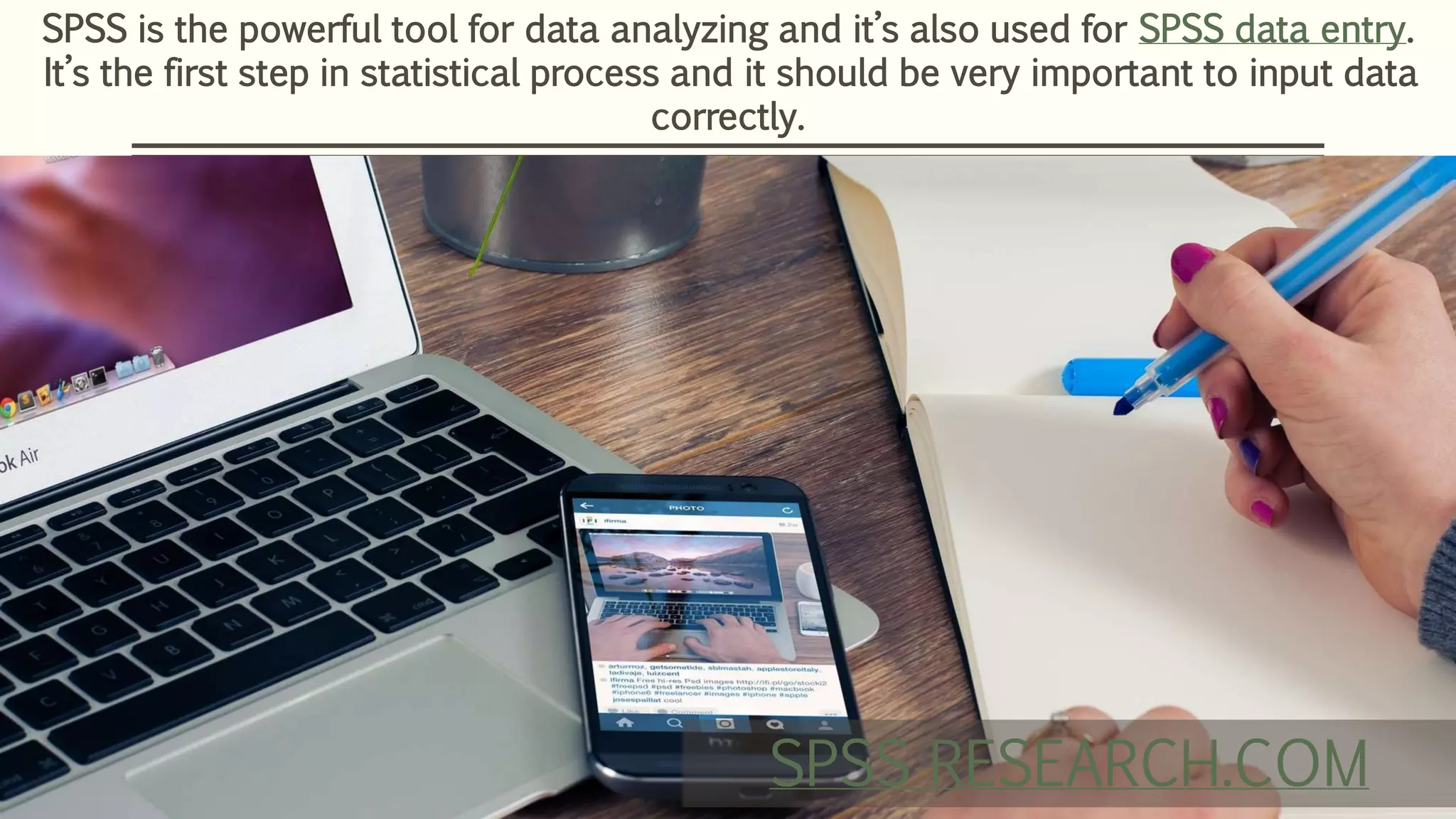 SPSS is the powerful tool for data analyzing and it’s also used for SPSS data entry.
It’s the first step in statistical process and it should be very important to input data
correctly.
SPSS RESEARCH.COM
 