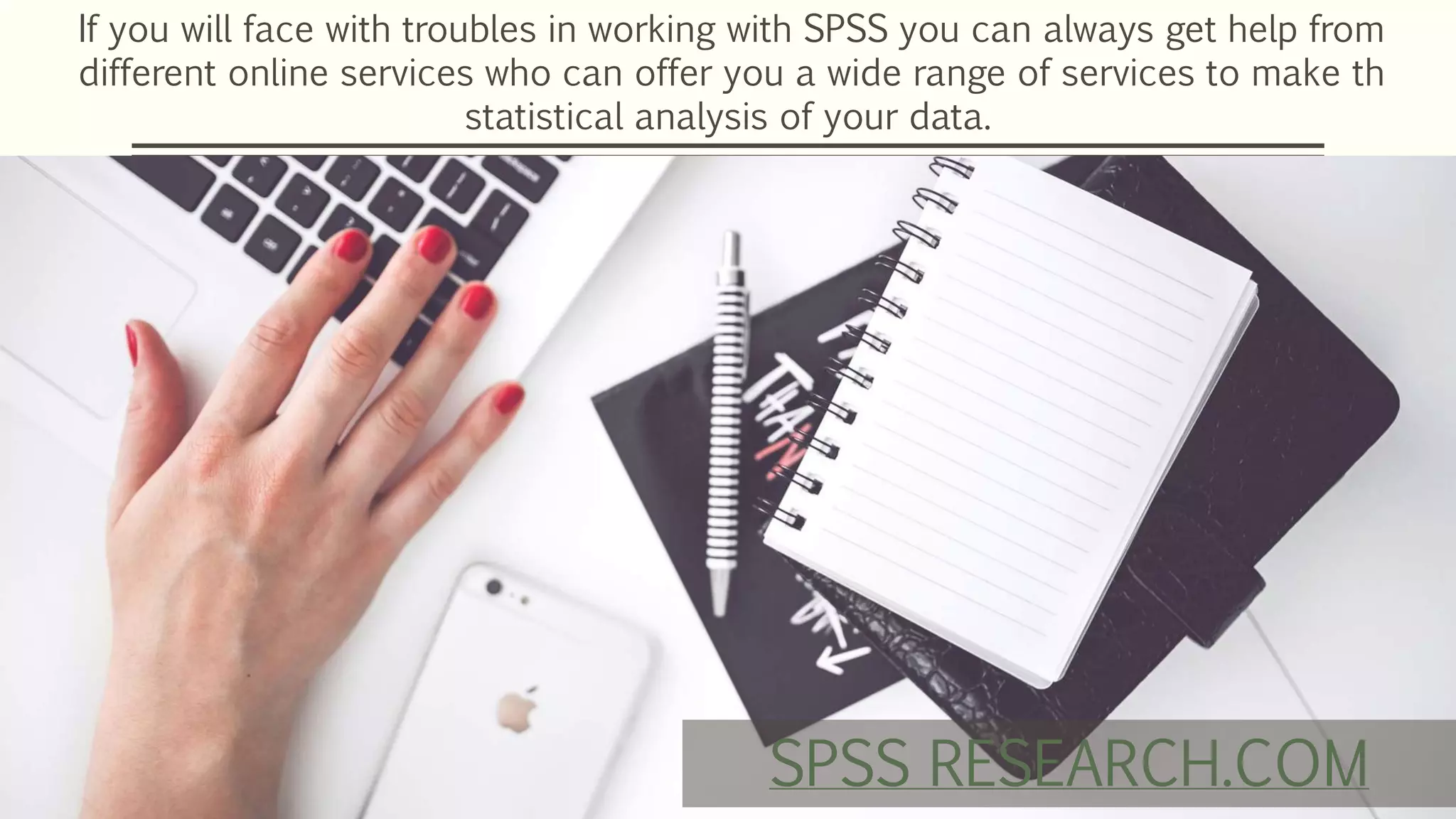 If you will face with troubles in working with SPSS you can always get help from
different online services who can offer you a wide range of services to make th
statistical analysis of your data.
SPSS RESEARCH.COM
 