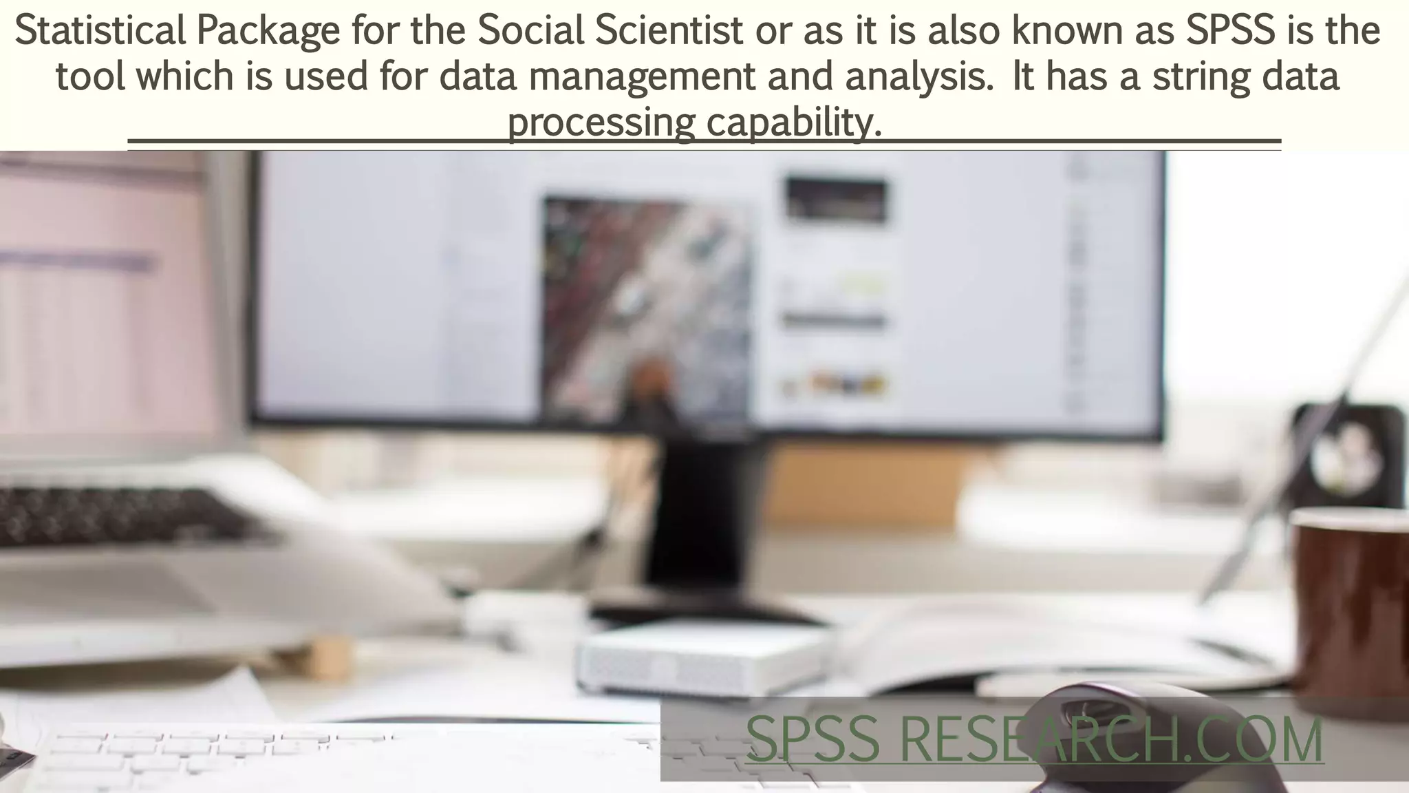 Statistical Package for the Social Scientist or as it is also known as SPSS is the
tool which is used for data management and analysis. It has a string data
processing capability.
SPSS RESEARCH.COM
 