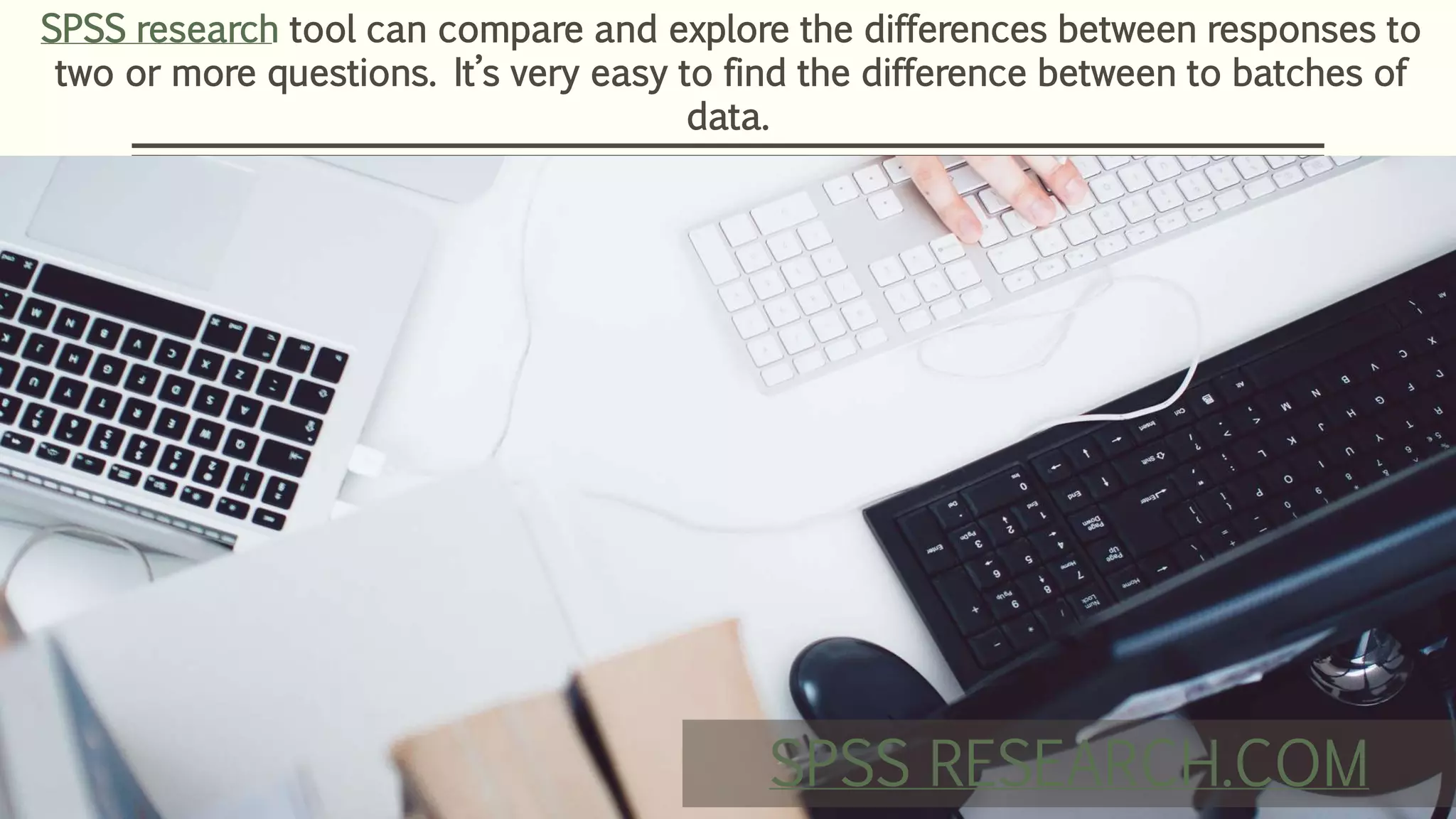 SPSS research tool can compare and explore the differences between responses to
two or more questions. It’s very easy to find the difference between to batches of
data.
SPSS RESEARCH.COM
 