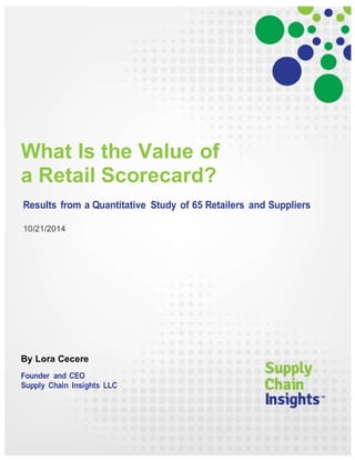 What Is the Value of 
a Retail Scorecard? 
Results from a Quantitative Study of 65 Retailers and Suppliers 
10/21/2014 
By Lora Cecere 
Founder and CEO 
Supply Chain Insights LLC 
 