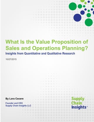 What Is the Value Proposition of
Sales and Operations Planning?
Insights from Quantitative and Qualitative Research
10/27/2015
By Lora Cecere
Founder and CEO
Supply Chain Insights LLC
 