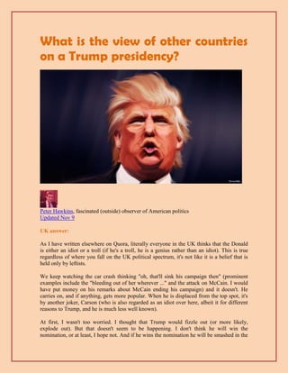 What is the view of other countries
on a Trump presidency?
Peter Hawkins, fascinated (outside) observer of American politics
Updated Nov 9
UK answer:
As I have written elsewhere on Quora, literally everyone in the UK thinks that the Donald
is either an idiot or a troll (if he's a troll, he is a genius rather than an idiot). This is true
regardless of where you fall on the UK political spectrum, it's not like it is a belief that is
held only by leftists.
We keep watching the car crash thinking "oh, that'll sink his campaign then" (prominent
examples include the "bleeding out of her wherever ..." and the attack on McCain. I would
have put money on his remarks about McCain ending his campaign) and it doesn't. He
carries on, and if anything, gets more popular. When he is displaced from the top spot, it's
by another joker, Carson (who is also regarded as an idiot over here, albeit it for different
reasons to Trump, and he is much less well known).
At first, I wasn't too worried. I thought that Trump would fizzle out (or more likely,
explode out). But that doesn't seem to be happening. I don't think he will win the
nomination, or at least, I hope not. And if he wins the nomination he will be smashed in the
 