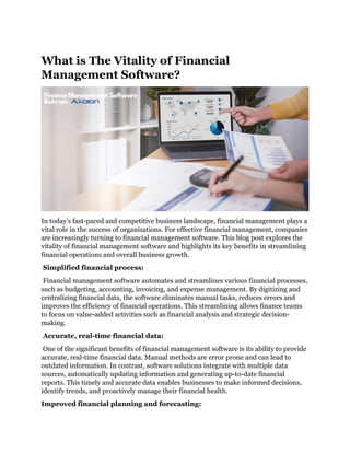 What is The Vitality of Financial
Management Software?
In today’s fast-paced and competitive business landscape, financial management plays a
vital role in the success of organizations. For effective financial management, companies
are increasingly turning to financial management software. This blog post explores the
vitality of financial management software and highlights its key benefits in streamlining
financial operations and overall business growth.
Simplified financial process:
Financial management software automates and streamlines various financial processes,
such as budgeting, accounting, invoicing, and expense management. By digitizing and
centralizing financial data, the software eliminates manual tasks, reduces errors and
improves the efficiency of financial operations. This streamlining allows finance teams
to focus on value-added activities such as financial analysis and strategic decision-
making.
Accurate, real-time financial data:
One of the significant benefits of financial management software is its ability to provide
accurate, real-time financial data. Manual methods are error prone and can lead to
outdated information. In contrast, software solutions integrate with multiple data
sources, automatically updating information and generating up-to-date financial
reports. This timely and accurate data enables businesses to make informed decisions,
identify trends, and proactively manage their financial health.
Improved financial planning and forecasting:
 