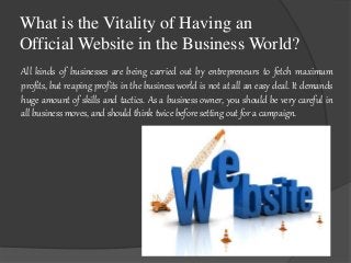 What is the Vitality of Having an 
Official Website in the Business World? 
All kinds of businesses are being carried out by entrepreneurs to fetch maximum 
profits, but reaping profits in the business world is not at all an easy deal. It demands 
huge amount of skills and tactics. As a business owner, you should be very careful in 
all business moves, and should think twice before setting out for a campaign. 
 