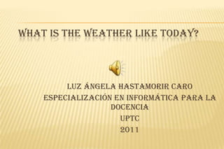 WHAT IS THE WEATHER LIKE TODAY?



         LUZ ÁNGELA HASTAMORIR CARO
    Especialización en informática para la
                   docencia
                     Uptc
                     2011
 