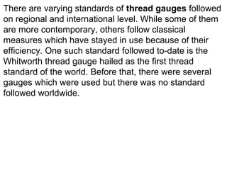 There are varying standards of thread gauges followed
on regional and international level. While some of them
are more contemporary, others follow classical
measures which have stayed in use because of their
efficiency. One such standard followed to-date is the
Whitworth thread gauge hailed as the first thread
standard of the world. Before that, there were several
gauges which were used but there was no standard
followed worldwide.
 