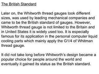 The British Standard
Later on, the Whitworth thread gauges took different
sizes, was used by leading mechanical companies and
came to be the British standard of gauges. However,
Whitworth thread gauge is not limited to the Britain and
in United States it is widely used too. It is especially
famous for its application in the personal computer liquid
cooling parts which mainly apply the G1/4 of Whitman
thread gauge.
It did not take long before Whitworth’s design became a
popular choice for people around the world and
eventually it gained its status as the British standard.
 