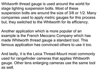 Whitworth thread gauge is used around the world for
stage lighting suspension bolts. Most of these
suspension bolts are around the size of 3/8 or 1/2. Many
companies used to apply metric gauges for this process
but, they switched to the Whitworth for its efficiency.
Another application which is more popular of an
example is the French Meccano Company which has
made Whitworth thread gauge a standard tool. This
famous application has convinced others to use it too.
And lastly, it is the Leica Thread-Mount most commonly
used for rangefinder cameras that applies Whitworth
gauge. Other lens enlarging cameras use the same tool
as well.
 