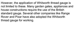 However, the application of Whitworth thread gauge is
not limited to these. Many garden gates, appliances and
house constructions require the use of the British
standard gauge. Several other companies like Range
Rover and Pixar have also adopted the Whitworth
thread gauge for working.
 