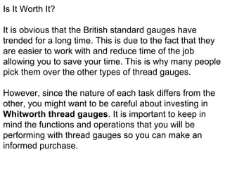 Is It Worth It?
It is obvious that the British standard gauges have
trended for a long time. This is due to the fact that they
are easier to work with and reduce time of the job
allowing you to save your time. This is why many people
pick them over the other types of thread gauges.
However, since the nature of each task differs from the
other, you might want to be careful about investing in
Whitworth thread gauges. It is important to keep in
mind the functions and operations that you will be
performing with thread gauges so you can make an
informed purchase.
 