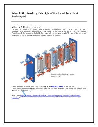 What Is the Working Principle of Shell and Tube Heat
Exchanger?
What Is A Heat Exchanger?
The heat exchanger is a device used to transfer heat between two or more fluids of different
temperatures. It depends upon the type of exchanger, which may be separated or in direct contact.
There is a wall that separates the fluids that have high thermal conductivity. The wall of the exchanger
prevents the mixing of fluids and direct contact between the fluids.
There are types of heat exchangers. Shell and tube heat exchanger is one of them.
In this article, we are focusing on the working principle of shell and tube heat exchangers. Read on to
know everything about it.
Read More: https://www.businessread.co/what-is-the-working-principle-of-shell-and-tube-heat-
exchanger/
 