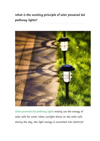 What is the working principle of solar powered led
pathway lights?
Solar powered led pathway lights mainly use the energy of
solar cells for work. When sunlight shines on the solar cells
during the day, the light energy is converted into electrical
 