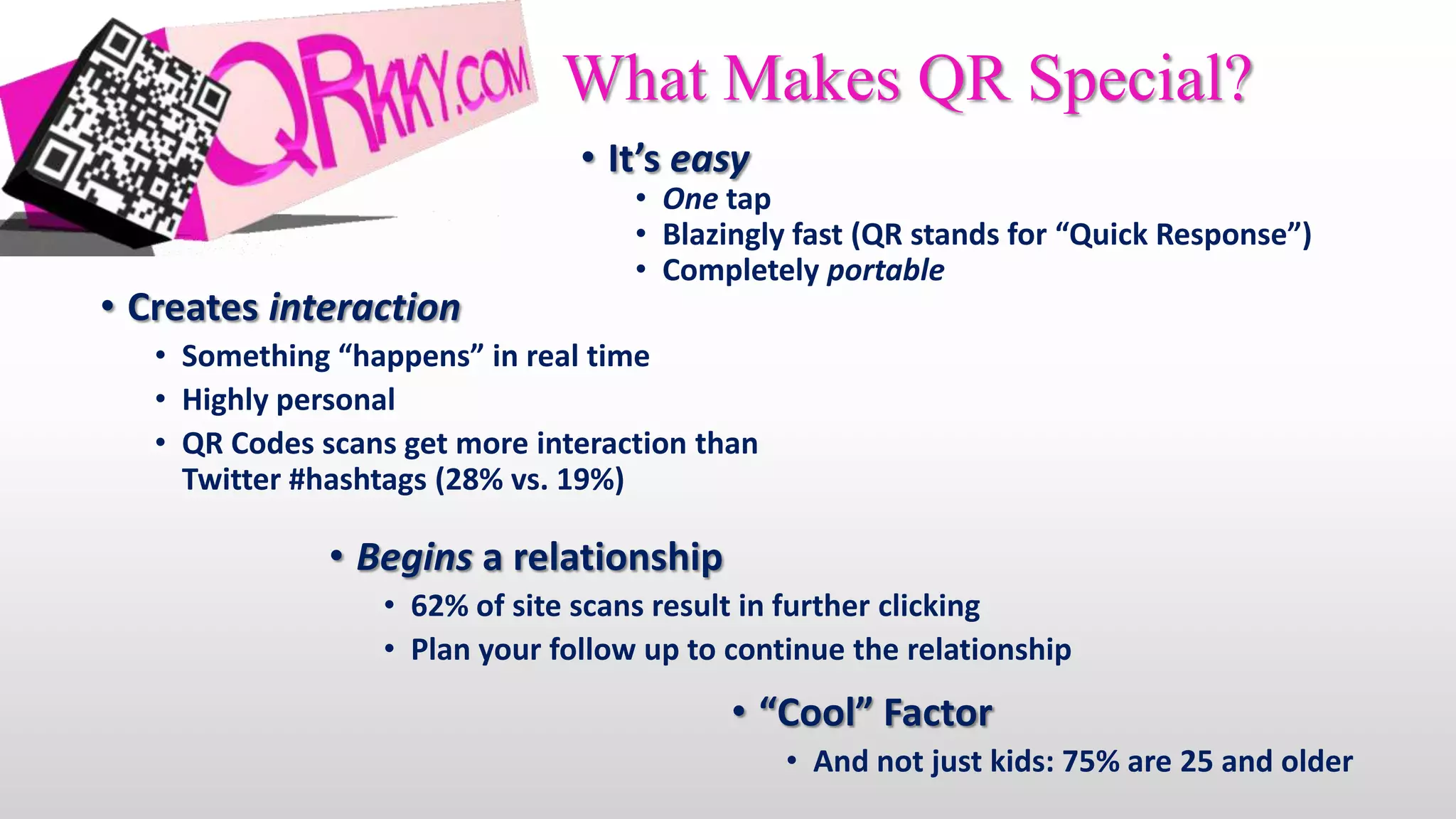What Makes QR Special?
                                • It’s easy
                                    • One tap
                                    • Blazingly fast (QR stands for “Quick Response”)
                                    • Completely portable
• Creates interaction
   • Something “happens” in real time
   • Highly personal
   • QR Codes scans get more interaction than
     Twitter #hashtags (28% vs. 19%)

               • Begins a relationship
                  • 62% of site scans result in further clicking
                  • Plan your follow up to continue the relationship
                                           • “Cool” Factor
                                                • And not just kids: 75% are 25 and older
 
