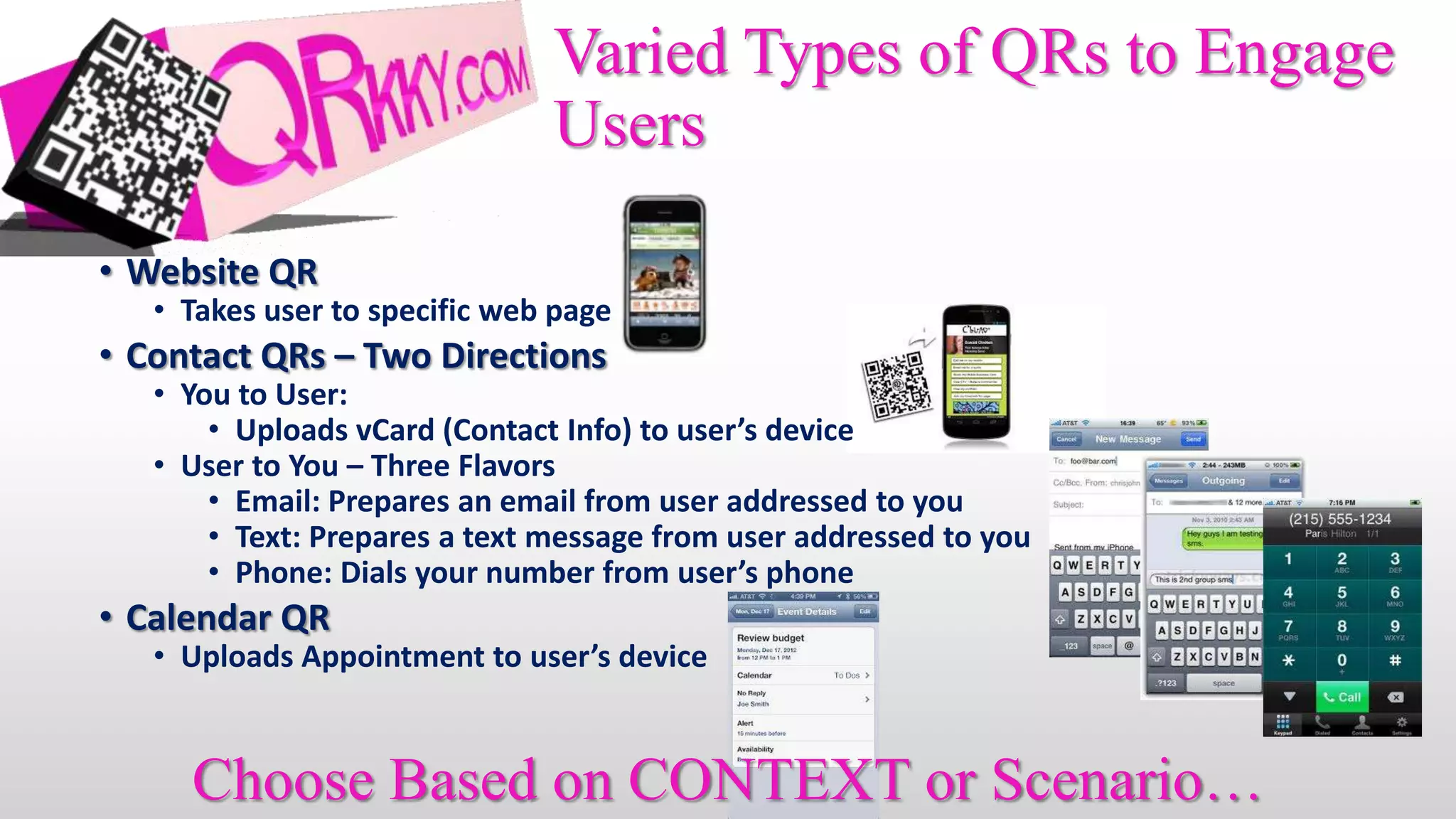 Varied Types of QRs to Engage
                               Users

• Website QR
   • Takes user to specific web page
• Contact QRs – Two Directions
   • You to User:
       • Uploads vCard (Contact Info) to user’s device
   • User to You – Three Flavors
       • Email: Prepares an email from user addressed to you
       • Text: Prepares a text message from user addressed to you
       • Phone: Dials your number from user’s phone
• Calendar QR
   • Uploads Appointment to user’s device


     Choose Based on CONTEXT or Scenario…
 