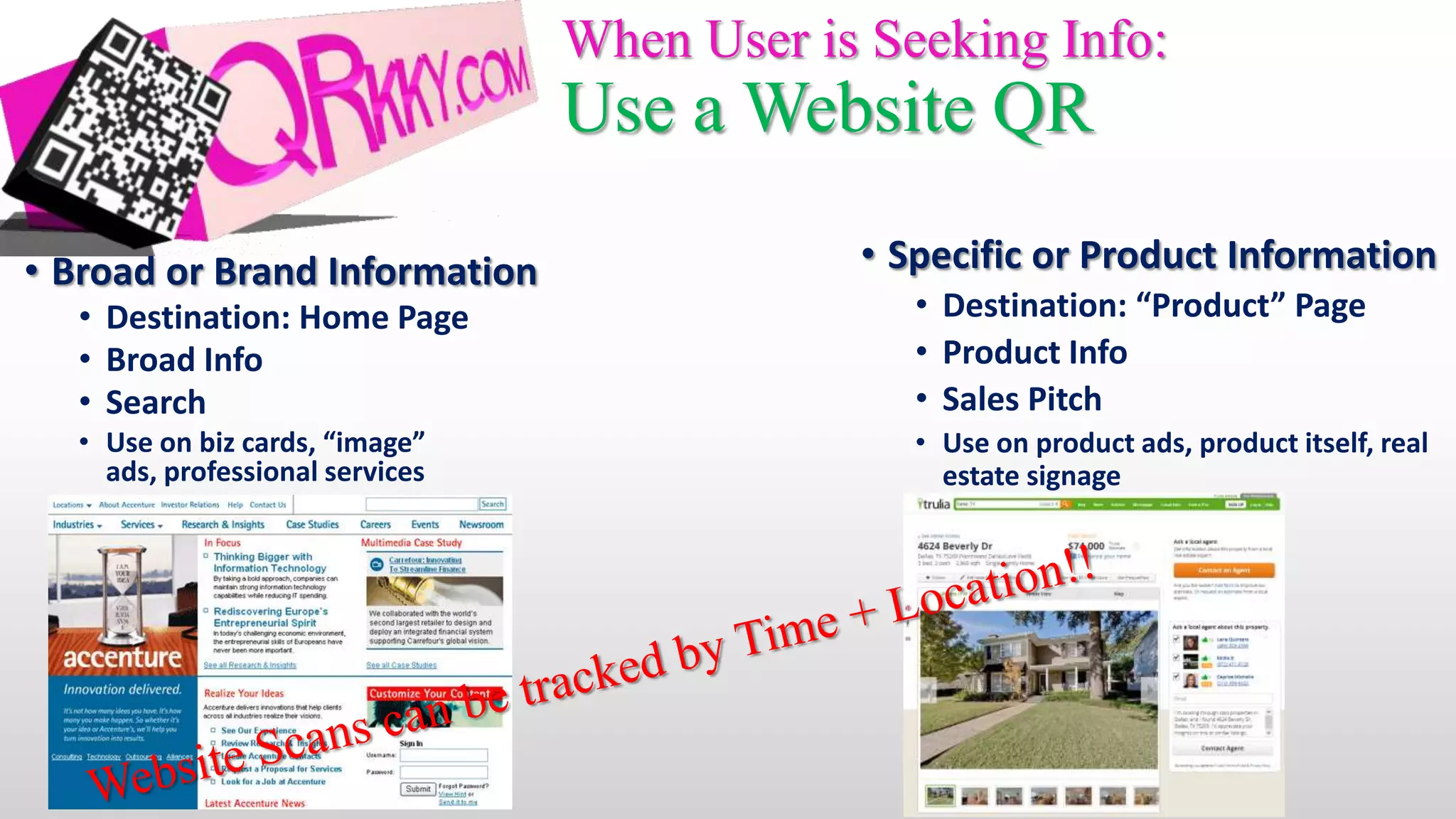 When User is Seeking Info:
                                 Use a Website QR

• Broad or Brand Information                 • Specific or Product Information
  • Destination: Home Page                      • Destination: “Product” Page
  • Broad Info                                  • Product Info
  • Search                                      • Sales Pitch
  • Use on biz cards, “image”                   • Use on product ads, product itself, real
    ads, professional services                    estate signage
 