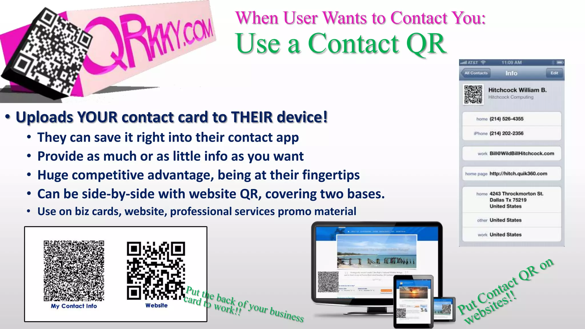 When User Wants to Contact You:
                                           Use a Contact QR

• Uploads YOUR contact card to THEIR device!
  •   They can save it right into their contact app
  •   Provide as much or as little info as you want
  •   Huge competitive advantage, being at their fingertips
  •   Can be side-by-side with website QR, covering two bases.
  • Use on biz cards, website, professional services promo material
 