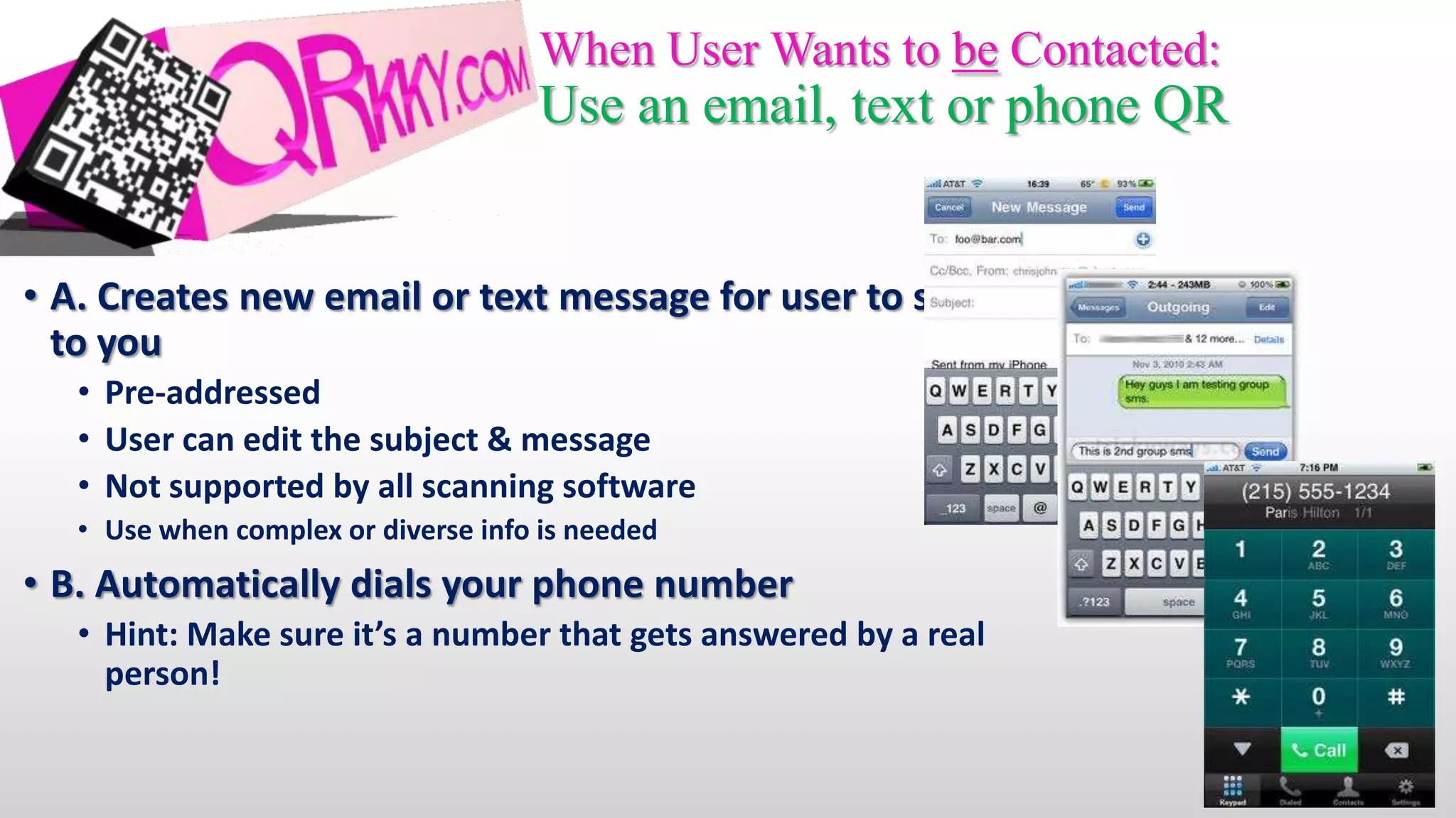 When User Wants to be Contacted:
                                     Use an email, text or phone QR


• A. Creates new email or text message for user to send
  to you
   • Pre-addressed
   • User can edit the subject & message
   • Not supported by all scanning software
   • Use when complex or diverse info is needed
• B. Automatically dials your phone number
   • Hint: Make sure it’s a number that gets answered by a real
     person!
 
