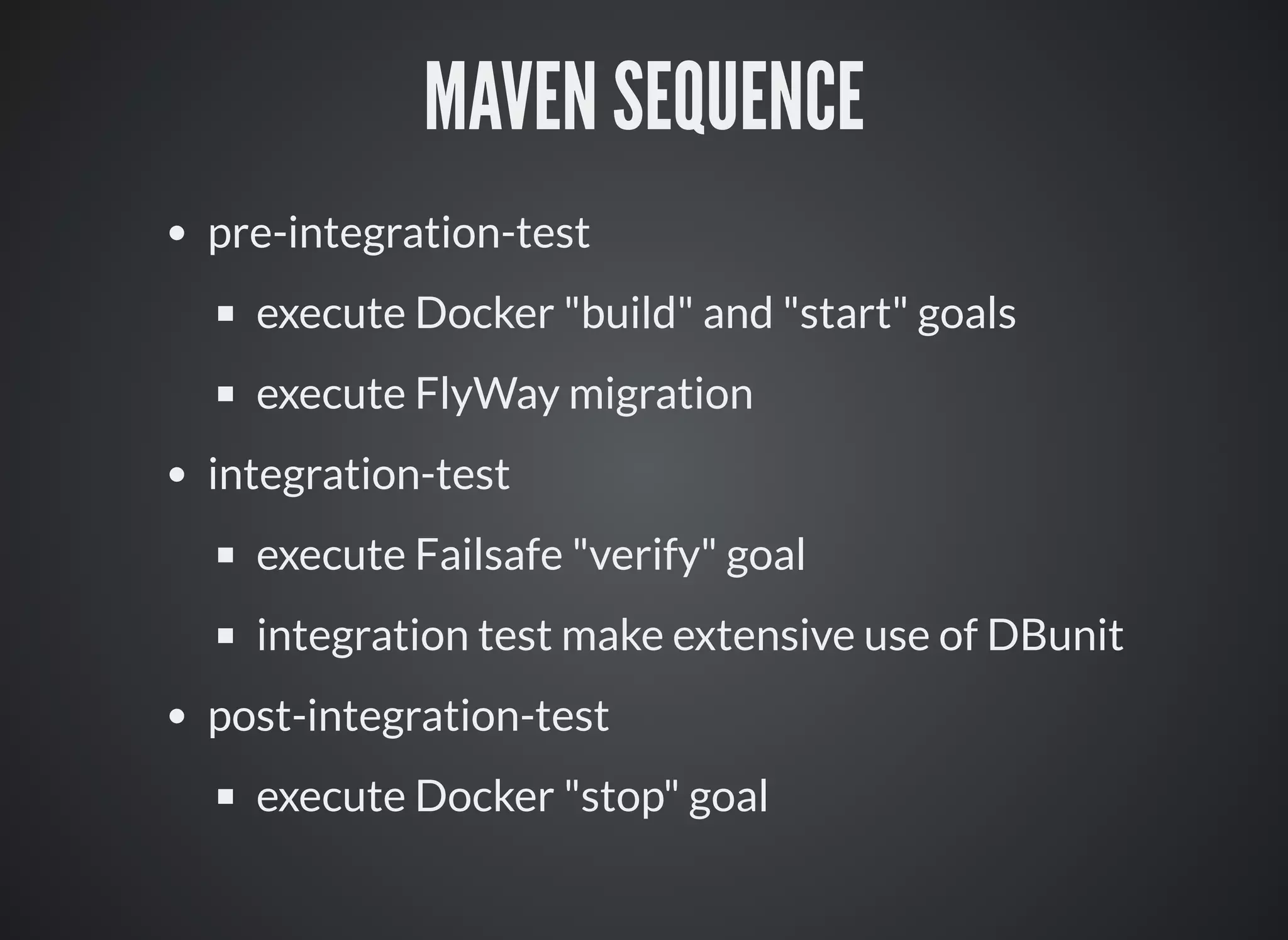 MAVEN SEQUENCE
pre-integration-test
execute Docker "build" and "start" goals
execute FlyWay migration
integration-test
execute Failsafe "verify" goal
integration test make extensive use of DBunit
post-integration-test
execute Docker "stop" goal
 