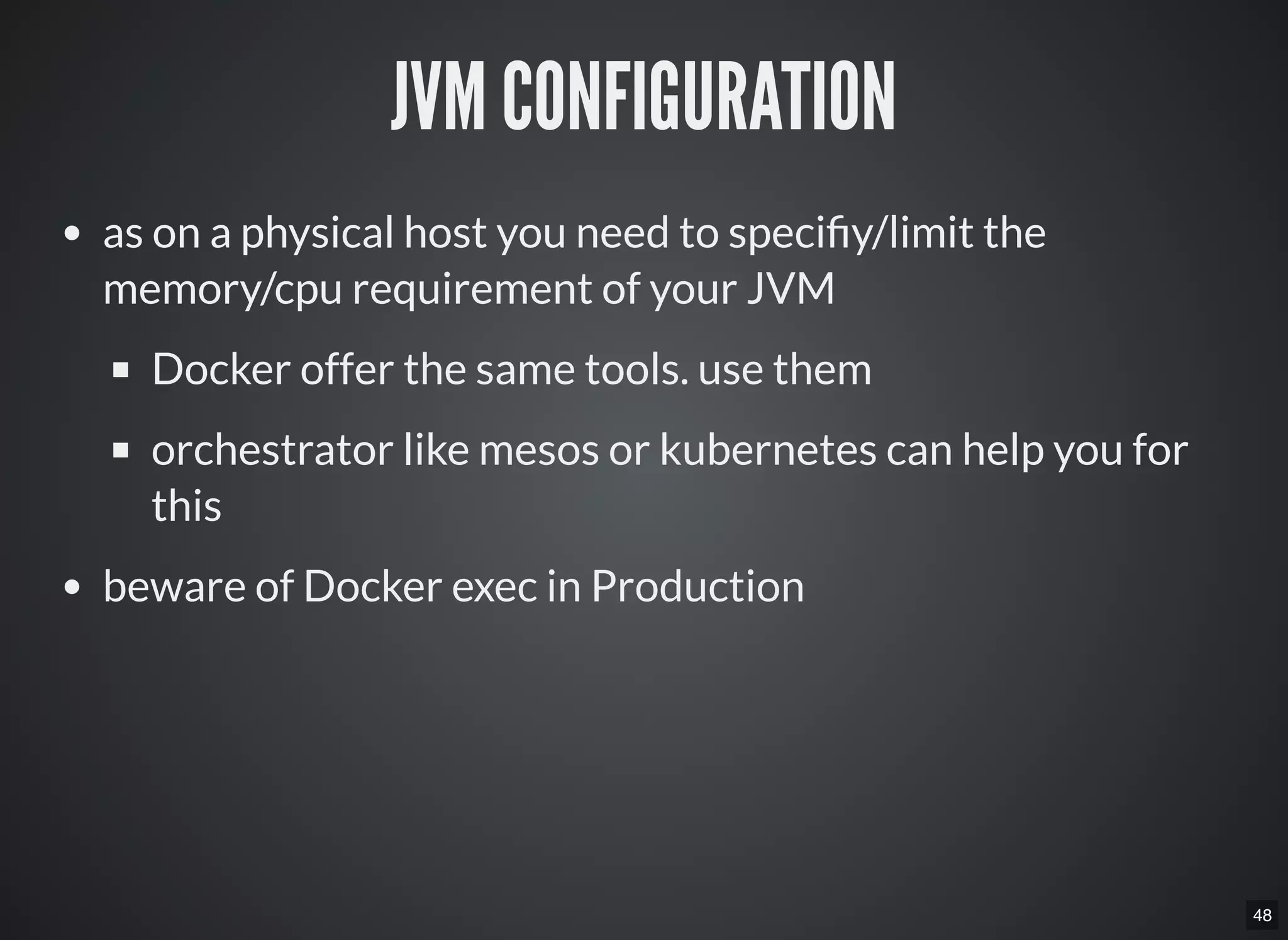 48
JVM CONFIGURATION
as on a physical host you need to speci y/limit the
memory/cpu requirement of your JVM
Docker offer the same tools. use them
orchestrator like mesos or kubernetes can help you for
this
beware of Docker exec in Production
 