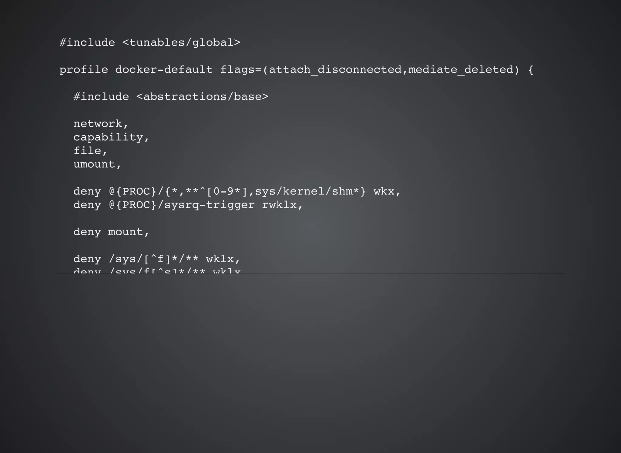 #include <tunables/global>
profile docker-default flags=(attach_disconnected,mediate_deleted) {
#include <abstractions/base>
network,
capability,
file,
umount,
deny @{PROC}/{*,**^[0-9*],sys/kernel/shm*} wkx,
deny @{PROC}/sysrq-trigger rwklx,
deny mount,
deny /sys/[^f]*/** wklx,
deny /sys/f[^s]*/** wklx,
 