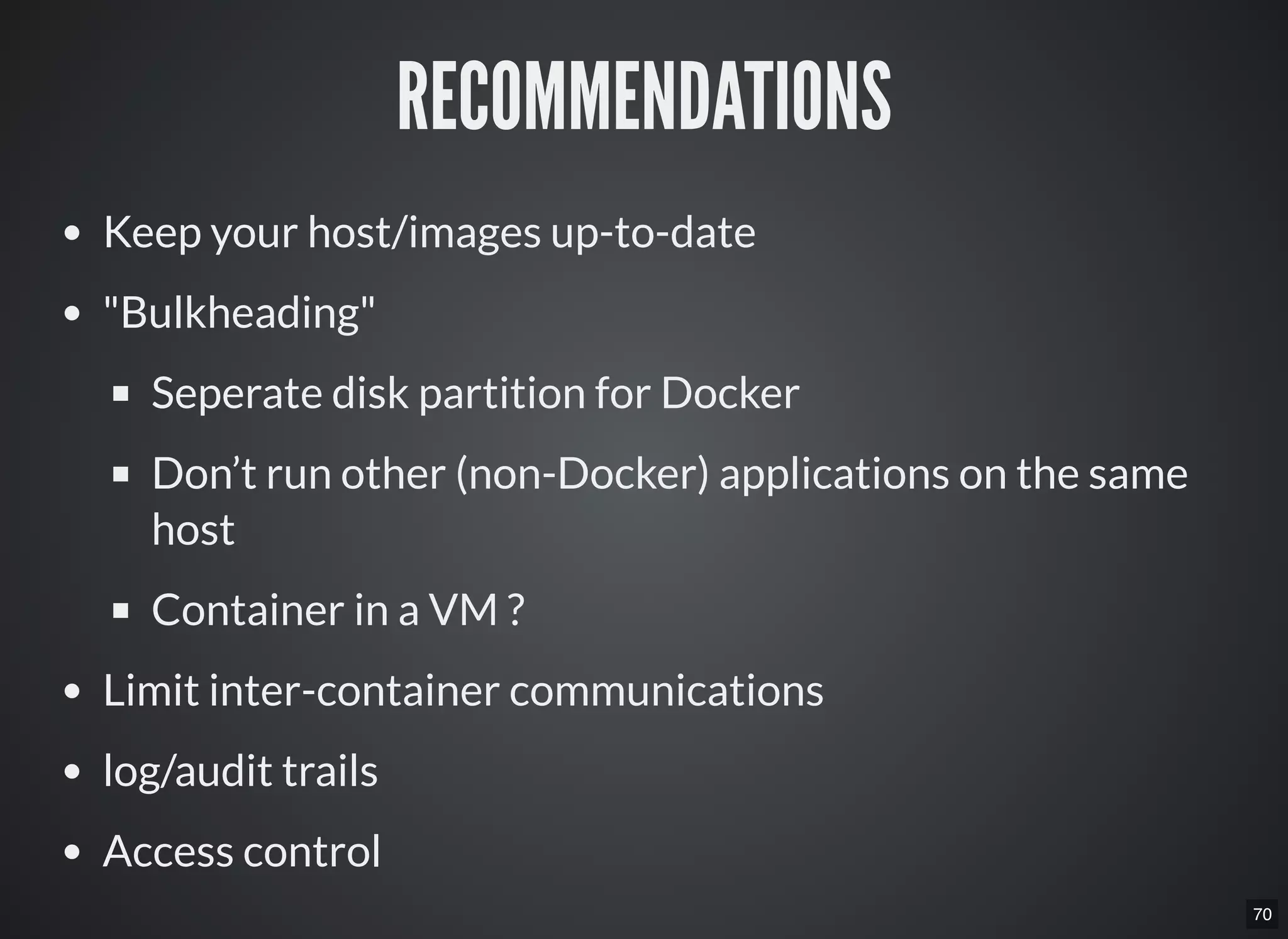 70
RECOMMENDATIONS
Keep your host/images up-to-date
"Bulkheading"
Seperate disk partition for Docker
Don’t run other (non-Docker) applications on the same
host
Container in a VM ?
Limit inter-container communications
log/audit trails
Access control
 