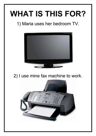 WHAT IS THIS FOR?
1) Maria uses her bedroom TV.

2) I use mine fax machine to work.

 