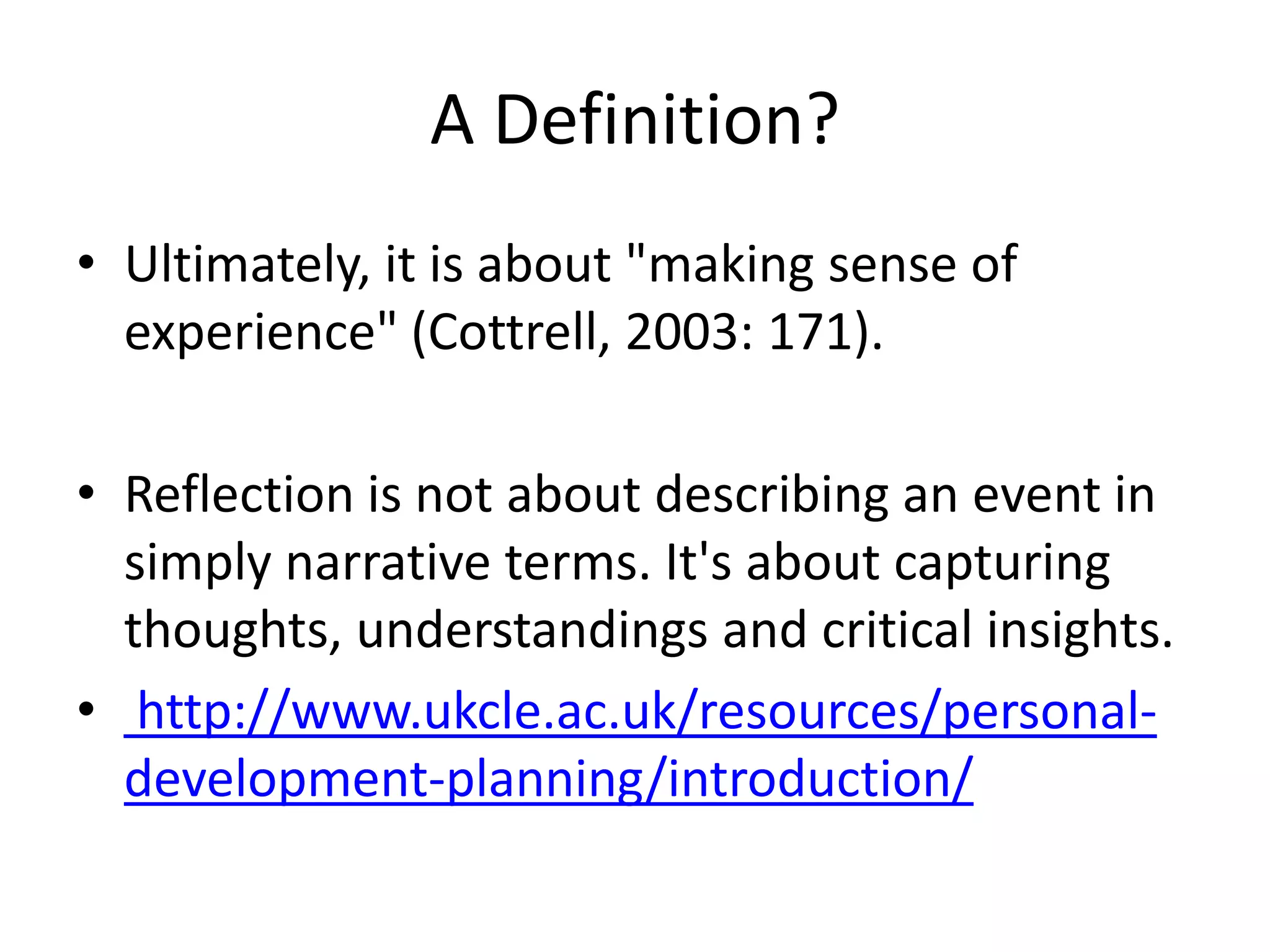 A Definition?
• Ultimately, it is about "making sense of
  experience" (Cottrell, 2003: 171).

• Reflection is not about describing an event in
  simply narrative terms. It's about capturing
  thoughts, understandings and critical insights.
• http://www.ukcle.ac.uk/resources/personal-
  development-planning/introduction/
 
