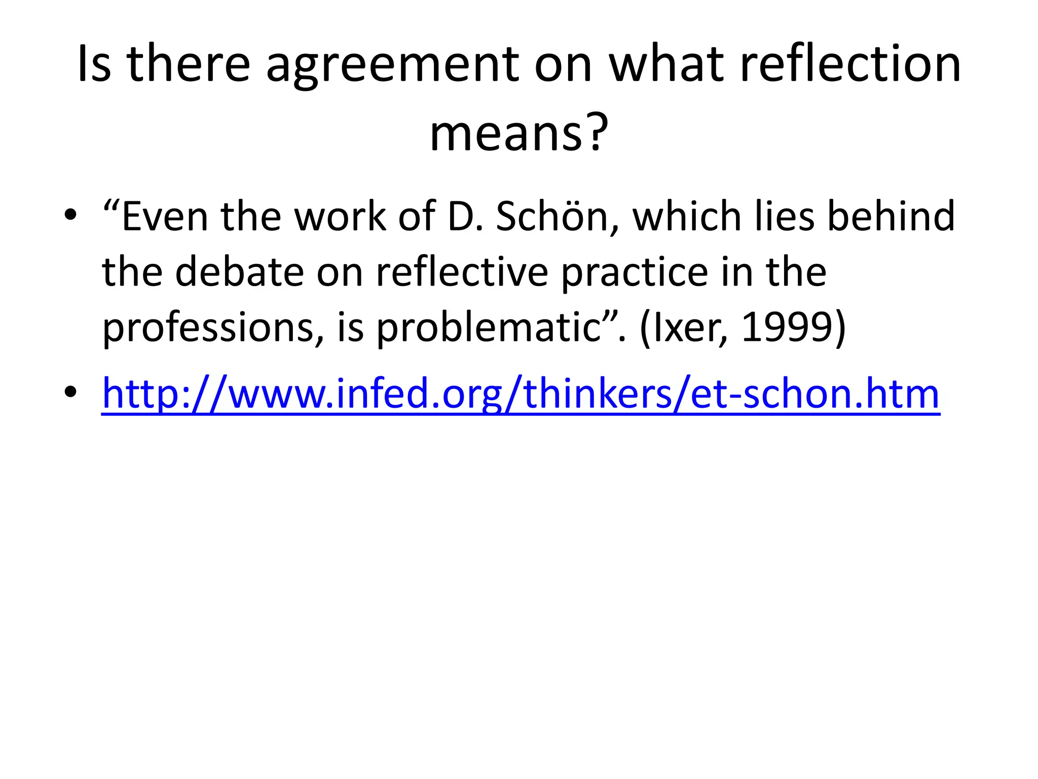 Is there agreement on what reflection
               means?
• “Even the work of D. Schön, which lies behind
  the debate on reflective practice in the
  professions, is problematic”. (Ixer, 1999)
• http://www.infed.org/thinkers/et-schon.htm
 
