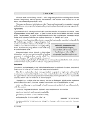 COVER STORY


    Plans are made around rolling waves.10 A wave is a planning horizon, consisting of one or more
releases. The planning horizon, typically not more than a few months, is the distance we can see
ahead with reasonable project level vision.
   Waves are synchronized with business cycles. The normal business cycles are quarterly, annual,
and multi-year, to correspond to tactical results, annual results, and strategic planning, respectively.
Agile Teams
Agile teams are small, self-organized units that are multifunctional and internally redundant. Teams
stay together for the life of the project. In general, teams do not handover their outcomes to other
teams. The outcomes of each team are integrated into production at each release. Teams are coached
by the project manager but otherwise organize themselves for the daily work cycle.
    The work ethic of teams is collaborative in a manner that each member is assisted by others. In the
XP methodology, members program in pairs. Each
member is committed and accountable for his own work
and the success of the team. Projects scale up by adding         The value of agile methods is the
teams. A coordinating body of team leaders meets daily             success that meets frequent,
to coordinate team work.                                       incrementally delivered features and
    Communications within teams is by face-to-face                functions, even in the swirl of
discussions and documentation outside of coding                complex and uncertain requirements
comments is minimized. In a practice called Test-
Driven-Design, XP methodologists document
requirements by using test scripts. If virtual teams are employed, a special effort is made to reduce
communications friction, so that an efficient daily cycle is maintained.
Conclusion
The value of agile methods is the success that meets frequent, incrementally delivered features and
functions, even in the swirl of complex and uncertain requirements.
   Plan-driven methods have their place, particularly on projects of high scale, safety-critical
requirements, mission-critical objectives, and many contract situations. However, they are decidedly
not appropriate in a dynamic requirement environment, not appropriate to fast and incremental
delivery, and are very cost inefficient on smaller projects.
   The sweet spot for agile projects is teams of less than 50 developers, where there is high value
placed collaborative work ethics and personal commitment and accountability for success.
   At the end of the day, we say that agile is: Small teams, working collectively and collaboratively,
with this mission:
     To deliver “frequent, incremental releases of innovative functions and features,
     developed iteratively and by evolutionary builds,
     prioritized just-in-time for need and affordability,
     and produced at the best possible value”.
                                                                                Reference # 17M-2009-08-06-01
10
     Goodpasture J (2007), “A Risk Perspective: Rolling Wave Planning is a Bet”, Projects and Profits, December,
     pp. 48-53.


August 2009                                                                                                  35
 