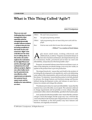 COVER STORY                                   COVER STORY



What is This Thing Called ‘Agile’?


                                                                                   John C Goodpasture

There are new and
challenging ideas in project   Dilbert:   We need 3 more programmers.
management, ideas              Boss:      Use agile programming methods.
especially suited for
                               Dilbert:   Agile programming does not mean doing more work with less
managing dynamically
                                          people.
complex software projects
— projects that put ever       Boss:      Find me some words that do mean that and ask again.
increasing complexity in                                     – Dilbert™ is a creation of Scott Adams
the hands of users and
consumers. ‘Agile’ is the



                               A
umbrella term for what                  gile means small teams, working collectively and
we are talking about. In                collaboratively, to deliver “frequent, incremental releases of
this article, the author                innovative functions and features, developed iteratively and
explores the motivations       by evolutionary builds, prioritized just-in-time for need and
for the Agile Movement         affordability, and produced at the best possible value”.
and the advantages, agile         Frequent, incremental releases mean that several times a year, as
methods have for small         often as the enterprise can absorb change, even every few weeks, an
software projects. Agile is    update to the product base is put into production.
not a silver bullet, but it
                                   ‘Developed iteratively’, means that each build is the product of
has the potential to be
                               revisiting the development cycle repetitively, each cycle addressing
very effective, when
                               some subset of the requirements, and several such cycles making up
requirements are dynamic,
                               the release. ‘Evolutionary’ means that the product is not fully planned
the customer has an
                               in advance; the design features and functions emerge and become
urgent need, and the
                               defined during development cycles; and releases as users have a
deadlines for value delivery
                               chance to evaluate and critique the solution.
are short.
                                   ‘Prioritized just-in-time for need and affordability’ means that the
                               customer has a seat at the table, so as to speak. The customer is allowed
                               to change requirements and set priorities at every release, although
                               constrained within a limit of affordability, specified in the business plan.
                                  And ‘produced at the best possible value’ means that the customer
                               will get a lot for the budget, but the scope may vary a bit from the
                               vision described in the business plan. Requirements are never really
                               frozen or baselined, so the final product may have features and
                               functions, not originally envisioned.

© 2009 John
August 2009 C Goodpasture. All Rights Reserved.                                                         31
 