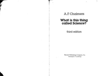 r
         !
                                                   r.




          i




         .1
          I

                AlE Chalmers

              What is this thing
              called Science?

                   third edition




                Hackett Publishing Company, Inc.
                      Indianapolis / Cambridge




~   ..
 