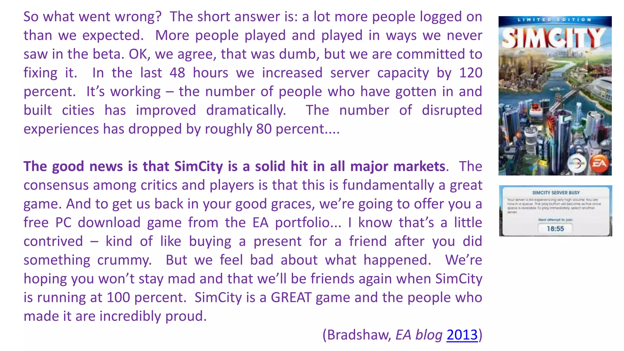 So what went wrong? The short answer is: a lot more people logged on 
than we expected. More people played and played in ways we never 
saw in the beta. OK, we agree, that was dumb, but we are committed to 
fixing it. In the last 48 hours we increased server capacity by 120 
percent. It’s working – the number of people who have gotten in and 
built cities has improved dramatically. The number of disrupted 
experiences has dropped by roughly 80 percent.... 
The good news is that SimCity is a solid hit in all major markets. The 
consensus among critics and players is that this is fundamentally a great 
game. And to get us back in your good graces, we’re going to offer you a 
free PC download game from the EA portfolio... I know that’s a little 
contrived – kind of like buying a present for a friend after you did 
something crummy. But we feel bad about what happened. We’re 
hoping you won’t stay mad and that we’ll be friends again when SimCity 
is running at 100 percent. SimCity is a GREAT game and the people who 
made it are incredibly proud. 
(Bradshaw, EA blog 2013) 
 