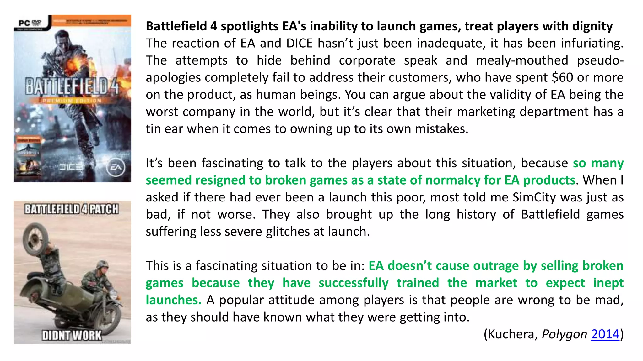Battlefield 4 spotlights EA's inability to launch games, treat players with dignity 
The reaction of EA and DICE hasn’t just been inadequate, it has been infuriating. 
The attempts to hide behind corporate speak and mealy-mouthed pseudo-apologies 
completely fail to address their customers, who have spent $60 or more 
on the product, as human beings. You can argue about the validity of EA being the 
worst company in the world, but it’s clear that their marketing department has a 
tin ear when it comes to owning up to its own mistakes. 
It’s been fascinating to talk to the players about this situation, because so many 
seemed resigned to broken games as a state of normalcy for EA products. When I 
asked if there had ever been a launch this poor, most told me SimCity was just as 
bad, if not worse. They also brought up the long history of Battlefield games 
suffering less severe glitches at launch. 
This is a fascinating situation to be in: EA doesn’t cause outrage by selling broken 
games because they have successfully trained the market to expect inept 
launches. A popular attitude among players is that people are wrong to be mad, 
as they should have known what they were getting into. 
(Kuchera, Polygon 2014) 
 