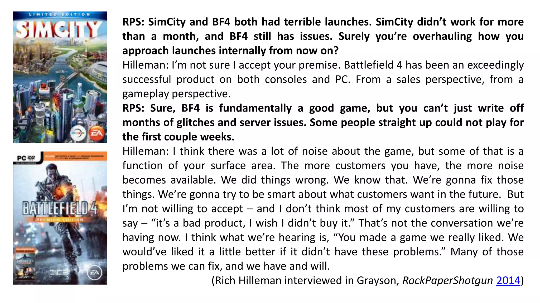 RPS: SimCity and BF4 both had terrible launches. SimCity didn’t work for more 
than a month, and BF4 still has issues. Surely you’re overhauling how you 
approach launches internally from now on? 
Hilleman: I’m not sure I accept your premise. Battlefield 4 has been an exceedingly 
successful product on both consoles and PC. From a sales perspective, from a 
gameplay perspective. 
RPS: Sure, BF4 is fundamentally a good game, but you can’t just write off 
months of glitches and server issues. Some people straight up could not play for 
the first couple weeks. 
Hilleman: I think there was a lot of noise about the game, but some of that is a 
function of your surface area. The more customers you have, the more noise 
becomes available. We did things wrong. We know that. We’re gonna fix those 
things. We’re gonna try to be smart about what customers want in the future. But 
I’m not willing to accept – and I don’t think most of my customers are willing to 
say – “it’s a bad product, I wish I didn’t buy it.” That’s not the conversation we’re 
having now. I think what we’re hearing is, “You made a game we really liked. We 
would’ve liked it a little better if it didn’t have these problems.” Many of those 
problems we can fix, and we have and will. 
(Rich Hilleman interviewed in Grayson, RockPaperShotgun 2014) 
 